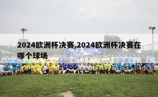 2024欧洲杯决赛,2024欧洲杯决赛在哪个球场