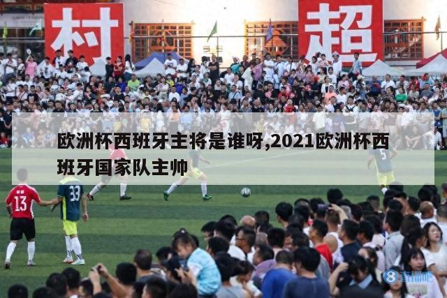 欧洲杯西班牙主将是谁呀,2021欧洲杯西班牙国家队主帅