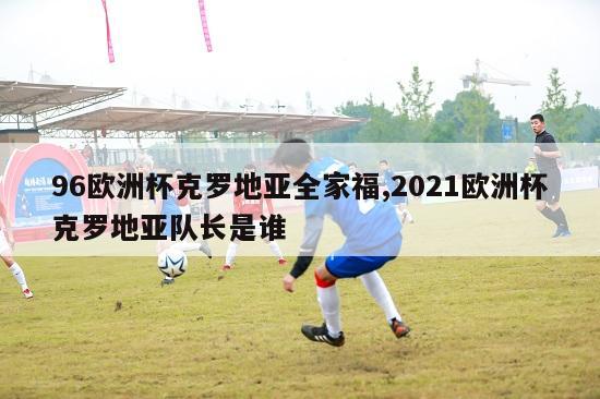 96欧洲杯克罗地亚全家福,2021欧洲杯克罗地亚队长是谁