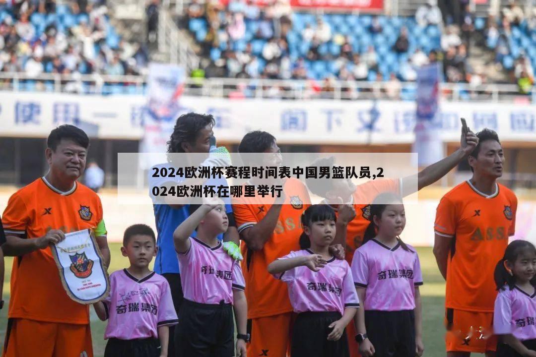 2024欧洲杯赛程时间表中国男篮队员,2024欧洲杯在哪里举行