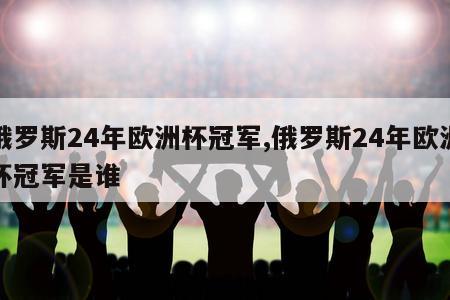 俄罗斯24年欧洲杯冠军,俄罗斯24年欧洲杯冠军是谁